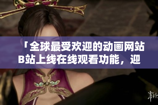 「全球最受欢迎的动画网站B站上线在线观看功能，迎来全新用户体验」