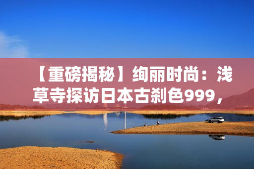 【重磅揭秘】绚丽时尚：浅草寺探访日本古刹色999，探寻传统文化魅力