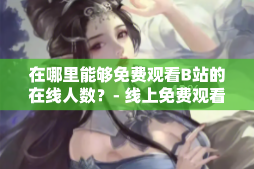 在哪里能够免费观看B站的在线人数？- 线上免费观看B站人数去向