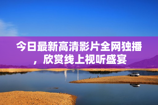 今日最新高清影片全网独播，欣赏线上视听盛宴