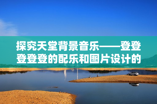 探究天堂背景音乐——登登登登登的配乐和图片设计的意义