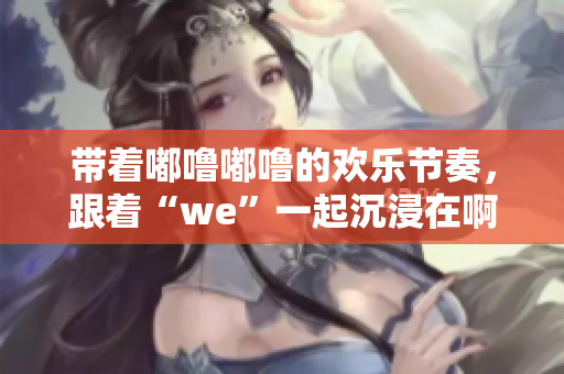 带着嘟噜嘟噜的欢乐节奏，跟着“we”一起沉浸在啊耶的快乐氛围中 