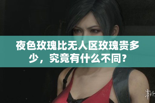 夜色玫瑰比无人区玫瑰贵多少，究竟有什么不同？