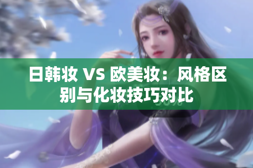 日韩妆 VS 欧美妆：风格区别与化妆技巧对比