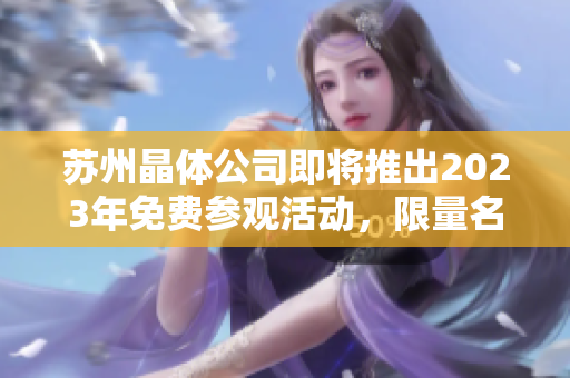 苏州晶体公司即将推出2023年免费参观活动，限量名额火热抢购