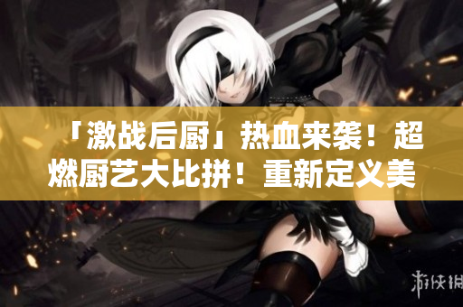 「激战后厨」热血来袭！超燃厨艺大比拼！重新定义美食！