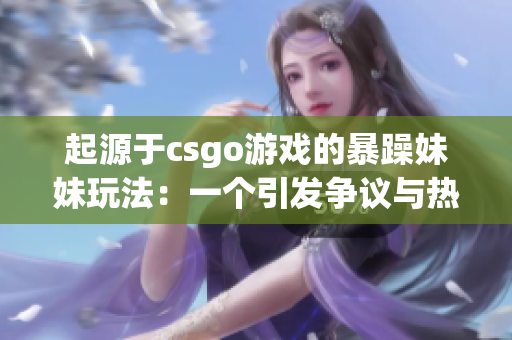 起源于csgo游戏的暴躁妹妹玩法：一个引发争议与热议的游戏风潮