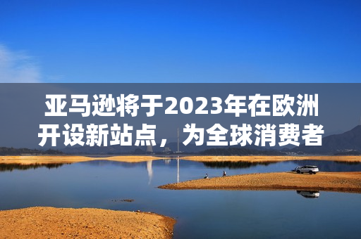 亚马逊将于2023年在欧洲开设新站点，为全球消费者带来更多便利