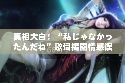 真相大白！“私じゃなかったんだね”歌词揭露情感误会