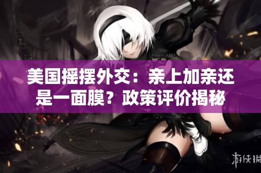 美国摇摆外交：亲上加亲还是一面膜？政策评价揭秘