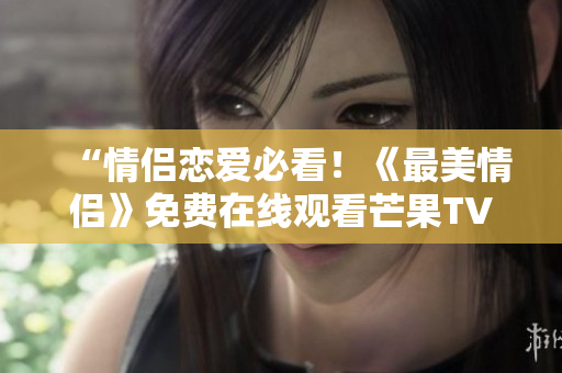 “情侣恋爱必看！《最美情侣》免费在线观看芒果TV全集”