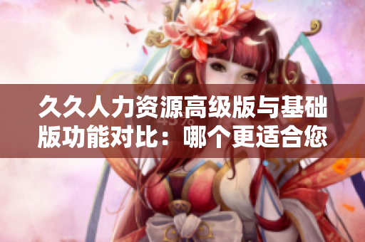 久久人力资源高级版与基础版功能对比：哪个更适合您的企业？