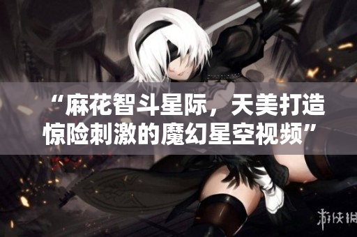 “麻花智斗星际，天美打造惊险刺激的魔幻星空视频”
