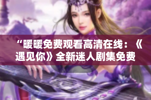“暖暖免费观看高清在线：《遇见你》全新迷人剧集免费在线观看”