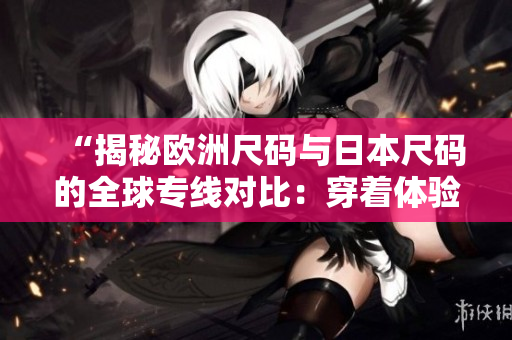 “揭秘欧洲尺码与日本尺码的全球专线对比：穿着体验大不同！”