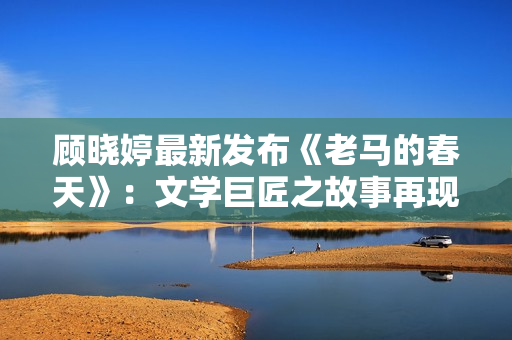 顾晓婷最新发布《老马的春天》：文学巨匠之故事再现！