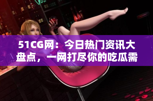 51CG网：今日热门资讯大盘点，一网打尽你的吃瓜需求！