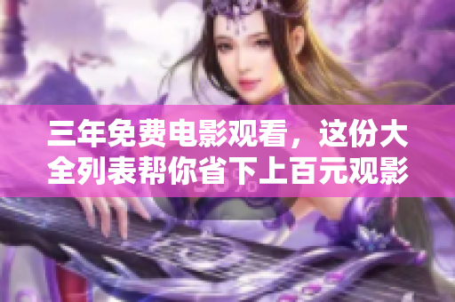 三年免费电影观看，这份大全列表帮你省下上百元观影费用