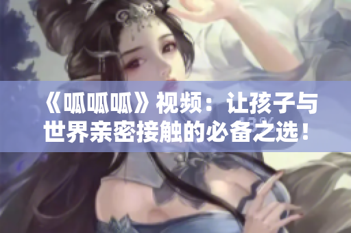 《呱呱呱》视频：让孩子与世界亲密接触的必备之选！