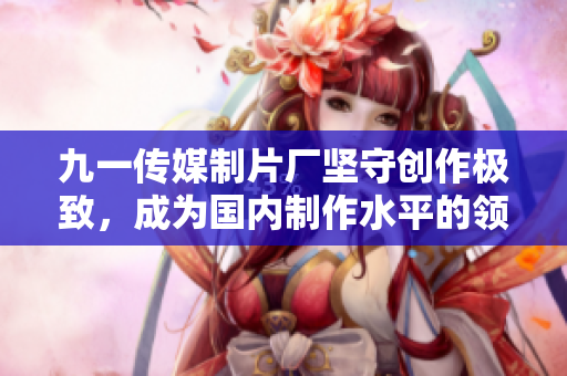 九一传媒制片厂坚守创作极致，成为国内制作水平的领军者