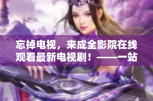 忘掉电视，来成全影院在线观看最新电视剧！——一站式视觉盛宴任你畅享