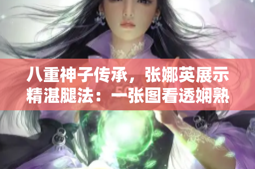 八重神子传承，张娜英展示精湛腿法：一张图看透娴熟脚法