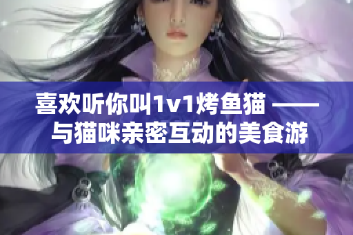 喜欢听你叫1v1烤鱼猫 —— 与猫咪亲密互动的美食游戏称霸江湖