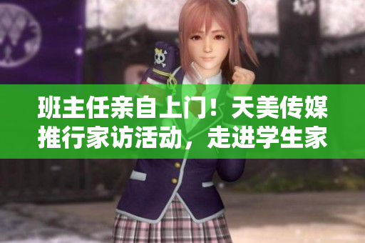班主任亲自上门！天美传媒推行家访活动，走进学生家庭调研。