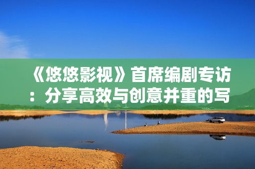 《悠悠影视》首席编剧专访：分享高效与创意并重的写作技巧！