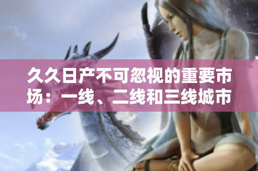 久久日产不可忽视的重要市场：一线、二线和三线城市的发展趋势