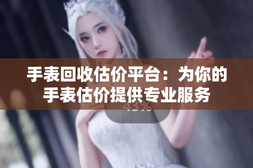 手表回收估价平台：为你的手表估价提供专业服务