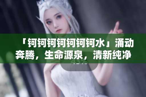 「钶钶钶钶钶钶钶水」涌动奔腾，生命源泉，清新纯净之美