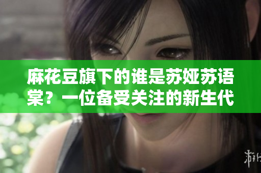 麻花豆旗下的谁是苏娅苏语棠？一位备受关注的新生代演员