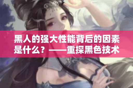 黑人的强大性能背后的因素是什么？——重探黑色技术之谜