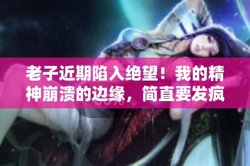 老子近期陷入绝望！我的精神崩溃的边缘，简直要发疯了！