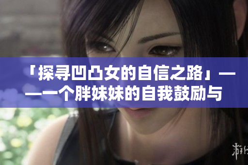 「探寻凹凸女的自信之路」——一个胖妹妹的自我鼓励与正能量分享