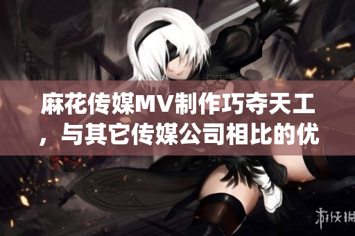 麻花传媒MV制作巧夺天工，与其它传媒公司相比的优势分析(1)