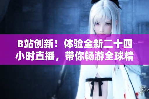 B站创新！体验全新二十四小时直播，带你畅游全球精彩内容