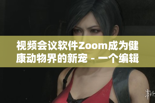 视频会议软件Zoom成为健康动物界的新宠 - 一个编辑的探索