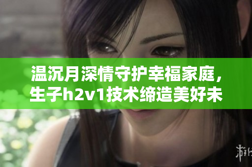温沉月深情守护幸福家庭，生子h2v1技术缔造美好未来