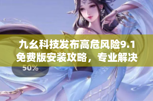 九幺科技发布高危风险9.1免费版安装攻略，专业解决安装问题(1)
