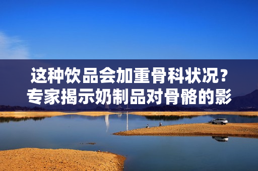 这种饮品会加重骨科状况？专家揭示奶制品对骨骼的影响