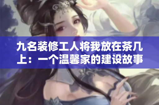九名装修工人将我放在茶几上：一个温馨家的建设故事