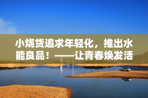 小烧货追求年轻化，推出水能良品！——让青春焕发活力的新选择