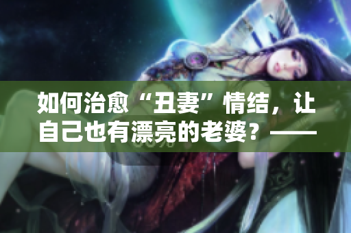 如何治愈“丑妻”情结，让自己也有漂亮的老婆？——从修炼内在开始