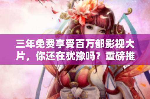 三年免费享受百万部影视大片，你还在犹豫吗？重磅推出！