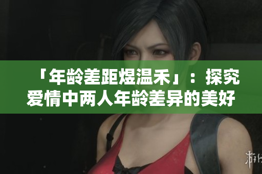 「年龄差距煜温禾」：探究爱情中两人年龄差异的美好与挑战