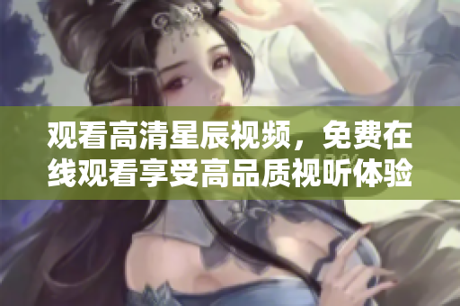 观看高清星辰视频，免费在线观看享受高品质视听体验