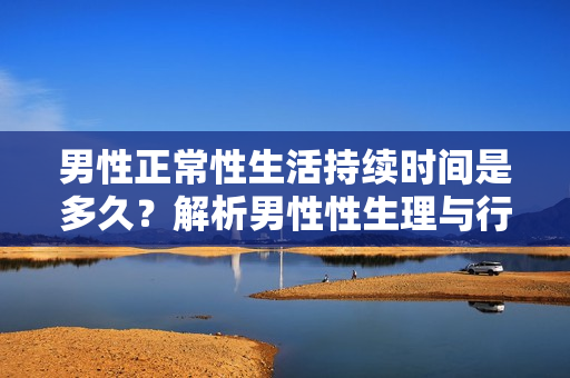 男性正常性生活持续时间是多久？解析男性性生理与行为的相关问题