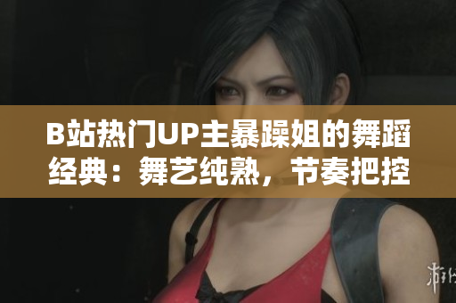 B站热门UP主暴躁姐的舞蹈经典：舞艺纯熟，节奏把控娴熟